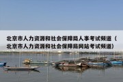 北京市人力资源和社会保障局人事考试频道（北京市人力资源和社会保障局网站考试频道）