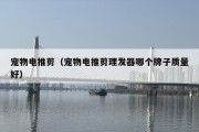宠物电推剪（宠物电推剪理发器哪个牌子质量好）