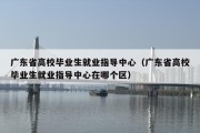 广东省高校毕业生就业指导中心（广东省高校毕业生就业指导中心在哪个区）