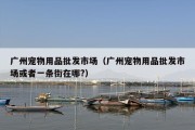 广州宠物用品批发市场（广州宠物用品批发市场或者一条街在哪?）
