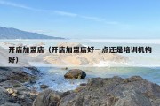 开店加盟店（开店加盟店好一点还是培训机构好）