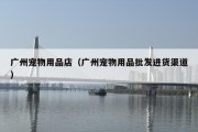 广州宠物用品店（广州宠物用品批发进货渠道）
