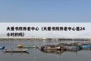 大爱书院养老中心（大爱书院养老中心是24小时的吗）