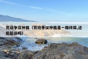 劳动争议仲裁（劳动争议仲裁是一裁终局,还能起诉吗）
