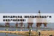 国际大品牌化妆品（国际大品牌化妆品在广州设有生产线的有哪些）
