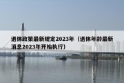 退休政策最新规定2023年（退休年龄最新消息2023年开始执行）