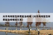 川贝母炖梨怎样煮能治咳嗽（川贝母炖梨怎样煮能治咳嗽放几克）