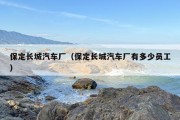 保定长城汽车厂（保定长城汽车厂有多少员工）
