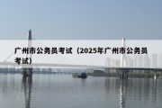 广州市公务员考试（2025年广州市公务员考试）